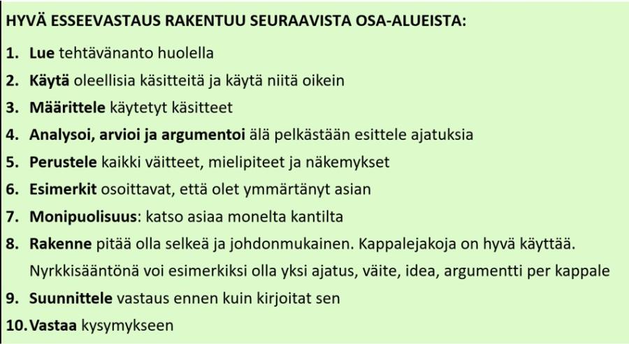 Kuvituskuva: Hyvän esseevastauksen rakentumisen ohje. 1. Lue tehtävänanto, 2. Käytä oleellisia käsitteitä oikein, 3. Määrittele käsitteet, 4. Analysoi, arvioi ja argumentoi, 5. Perustele väitteet, mielipiteet ja näkemykset, 6. Esimerkit osoittavat, että asia on ymmärretty, 7. Monipuolisuus, asioita tulee katsoa monelta eri kantilta, 8. Rakenteen tulee olla selkeä ja johdonmukainen, 9. Suunnittele vastaus ennen kuin kirjoitat sen, 10. Vastaa kysymykseen