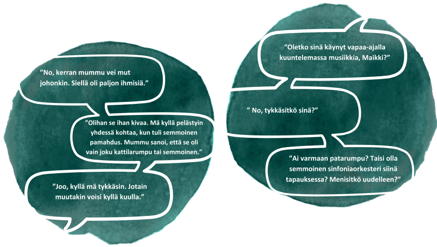 Opettaja: "Oletko sinä käynyt vapaa-ajalla kuuntelemassa musiikkia, Maikki?" Oppilas: "No, kerran mummu vei mut johonkin. Siellä oli paljon ihmisiä." "No, tykkäsitkö sinä?" "Olihan se ihan kivaa. Mä kyllä pelästyin yhdessä kohtaa, kun tuli semmoinen pamahdus. Mummu sanoi, että se oli vain joku kattilarumpu tai semmoinen." "Ai varmaan patarumpu? Taisi olla semmoinen sinfoniaorkesteri siinä tapauksessa. Menisitkö uudelleen?" "Joo, kyllä mä tykkäsin. Jotain muutakin voisi kyllä kuulla."